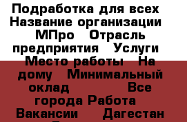 Подработка для всех › Название организации ­ МПро › Отрасль предприятия ­ Услуги › Место работы ­ На дому › Минимальный оклад ­ 15 000 - Все города Работа » Вакансии   . Дагестан респ.,Геологоразведка п.